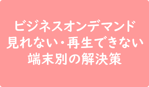 ビジネスオンデマンド 見れない・再生できない 端末別の解決策